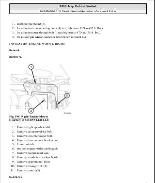 1. Position rear mount (3).
2. Install rear mount retaining bolts (4) and tighten to 50 N.m (37 ft. lbs.).
3. Install rear mount through bolt (1) and tighten to 47 N.m (35 ft. lbs.).
4. Install oxygen sensor connector (2) retainer to mount (3).
INSULATOR, ENGINE MOUNT, RIGHT
Removal
REMOVAL
Fig. 194: Right Engine Mount
Courtesy of CHRYSLER LLC
1. Remove right splash shield.
2. Remove accessory drive belt.
3. Remove lower tensioner bolt.
4. Remove lower mount bracket bolt.
5. Lower vehicle.
6. Support engine with suitable jack.
7. Remove coolant reservoir.
8. Remove windshield washer bottle.
9. Remove upper mount bolts.
10. Remove through bolt (2).
11. Remove mount (3).
Installation
2009 Jeep Patriot Limited
2009 ENGINE 2.0L Diesel - Service Information - Compass & Patriot
a
Saturday, September 08, 2012 12:56:42 PM Page 125 © 2006 Mitchell Repair Information Company, LLC.
 