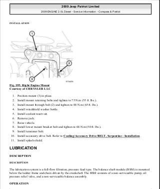 INSTALLATION
Fig. 195: Right Engine Mount
Courtesy of CHRYSLER LLC
1. Position mount (3) in place.
2. Install mount retaining bolts and tighten to 75 N.m (55 ft. lbs.).
3. Install mount through bolt (2) and tighten to 88 N.m (65 ft. lbs.).
4. Install windshield washer bottle.
5. Install coolant reservoir.
6. Remove jack.
7. Raise vehicle.
8. Install lower mount bracket bolt and tighten to 68 N.m (50 ft. lbs.).
9. Install tensioner bolt.
10. Install accessory drive belt. Refer to Cooling/Accessory Drive/BELT, Serpentine - Installation .
11. Install splash shield.
LUBRICATION
DESCRIPTION
DESCRIPTION
The lubrication system is a full-flow filtration, pressure feed type. The balance shaft module (BSM) is mounted
below the ladder frame and chain driven by the crankshaft. The BSM consists of a non-serviceable pump, oil
pressure relief valve, and a non-serviceable balance assembly.
OPERATION
2009 Jeep Patriot Limited
2009 ENGINE 2.0L Diesel - Service Information - Compass & Patriot
a
Saturday, September 08, 2012 12:56:42 PM Page 126 © 2006 Mitchell Repair Information Company, LLC.
 