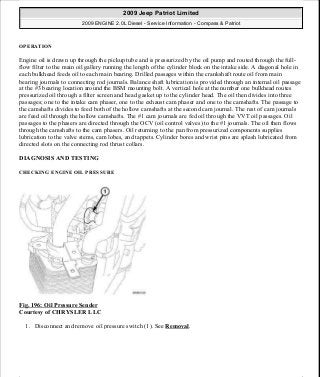 OPERATION
Engine oil is drawn up through the pickup tube and is pressurized by the oil pump and routed through the full-
flow filter to the main oil gallery running the length of the cylinder block on the intake side. A diagonal hole in
each bulkhead feeds oil to each main bearing. Drilled passages within the crankshaft route oil from main
bearing journals to connecting rod journals. Balance shaft lubrication is provided through an internal oil passage
at the #3 bearing location around the BSM mounting bolt. A vertical hole at the number one bulkhead routes
pressurized oil through a filter screen and head gasket up to the cylinder head. The oil then divides into three
passages; one to the intake cam phaser, one to the exhaust cam phaser and one to the camshafts. The passage to
the camshafts divides to feed both of the hollow camshafts at the second cam journal. The rest of cam journals
are feed oil through the hollow camshafts. The #1 cam journals are fed oil through the VVT oil passages. Oil
passages to the phasers are directed through the OCV (oil control valves) to the #1 journals. The oil then flows
through the camshafts to the cam phasers. Oil returning to the pan from pressurized components supplies
lubrication to the valve stems, cam lobes, and tappets. Cylinder bores and wrist pins are splash lubricated from
directed slots on the connecting rod thrust collars.
DIAGNOSIS AND TESTING
CHECKING ENGINE OIL PRESSURE
Fig. 196: Oil Pressure Sender
Courtesy of CHRYSLER LLC
1. Disconnect and remove oil pressure switch (1). See Removal.
2009 Jeep Patriot Limited
2009 ENGINE 2.0L Diesel - Service Information - Compass & Patriot
a
Saturday, September 08, 2012 12:56:42 PM Page 127 © 2006 Mitchell Repair Information Company, LLC.
 