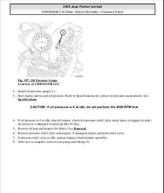 Fig. 197: Oil Pressure Gauge
Courtesy of CHRYSLER LLC
2. Install oil pressure gauge (1).
3. Start engine and record oil pressure. Refer to Specifications for correct oil pressure requirements. See
Specifications.
4. If oil pressure is 0 at idle, shut off engine. check for pressure relief valve stuck open, a clogged oil pick-
up screen or a damaged oil pick-up tube O-ring.
5. Remove oil pan and inspect for debris. See Removal.
6. Remove pressure relief valve and inspect, if damaged replace pressure relief valve.
7. If pressure relief valve is OK, replace balance shaft module assembly.
8. After test is complete, remove test gauge and fitting (1).
CAUTION: If oil pressure is 0 at idle, do not perform the 3000 RPM test
2009 Jeep Patriot Limited
2009 ENGINE 2.0L Diesel - Service Information - Compass & Patriot
a
Saturday, September 08, 2012 12:56:42 PM Page 128 © 2006 Mitchell Repair Information Company, LLC.
 
