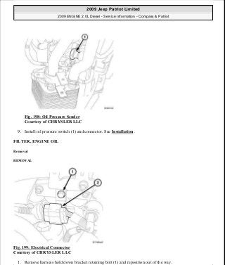 Fig. 198: Oil Pressure Sender
Courtesy of CHRYSLER LLC
9. Install oil pressure switch (1) and connector. See Installation .
FILTER, ENGINE OIL
Removal
REMOVAL
Fig. 199: Electrical Connector
Courtesy of CHRYSLER LLC
1. Remove harness hold down bracket retaining bolt (1) and reposition out of the way.
2009 Jeep Patriot Limited
2009 ENGINE 2.0L Diesel - Service Information - Compass & Patriot
a
Saturday, September 08, 2012 12:56:42 PM Page 129 © 2006 Mitchell Repair Information Company, LLC.
 