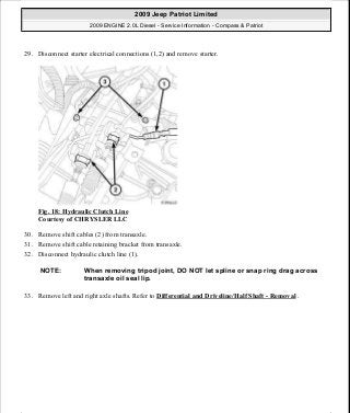 29. Disconnect starter electrical connections (1,2) and remove starter.
Fig. 18: Hydraulic Clutch Line
Courtesy of CHRYSLER LLC
30. Remove shift cables (2) from transaxle.
31. Remove shift cable retaining bracket from transaxle.
32. Disconnect hydraulic clutch line (1).
33. Remove left and right axle shafts. Refer to Differential and Driveline/Half Shaft - Removal .
NOTE: When removing tripod joint, DO NOT let spline or snap ring drag across
transaxle oil seal lip.
2009 Jeep Patriot Limited
2009 ENGINE 2.0L Diesel - Service Information - Compass & Patriot
a
Saturday, September 08, 2012 12:56:40 PM Page 13 © 2006 Mitchell Repair Information Company, LLC.
 