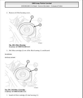 2. Remove oil filter housing cover.
Fig. 200: Filter Housing
Courtesy of CHRYSLER LLC
3. Pull filter cartridge (2) out of the filter housing (1) and discard.
Installation
INSTALLATION
Fig. 201: Oil Filter Cartridge
Courtesy of CHRYSLER LLC
1. Install oil filter cartridge (2) into housing (1).
2009 Jeep Patriot Limited
2009 ENGINE 2.0L Diesel - Service Information - Compass & Patriot
a
Saturday, September 08, 2012 12:56:42 PM Page 130 © 2006 Mitchell Repair Information Company, LLC.
 