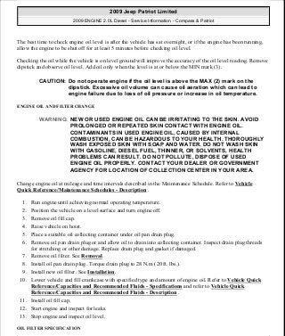 The best time to check engine oil level is after the vehicle has sat overnight, or if the engine has been running,
allow the engine to be shut off for at least 5 minutes before checking oil level.
Checking the oil while the vehicle is on level ground will improve the accuracy of the oil level reading. Remove
dipstick and observe oil level. Add oil only when the level is at or below the MIN mark (3).
ENGINE OIL AND FILTER CHANGE
Change engine oil at mileage and time intervals described in the Maintenance Schedule. Refer to Vehicle
Quick Reference/Maintenance Schedules - Description .
1. Run engine until achieving normal operating temperature.
2. Position the vehicle on a level surface and turn engine off.
3. Remove oil fill cap.
4. Raise vehicle on hoist.
5. Place a suitable oil collecting container under oil pan drain plug.
6. Remove oil pan drain plug or and allow oil to drain into collecting container. Inspect drain plug threads
for stretching or other damage. Replace drain plug and gasket if damaged.
7. Remove oil filter. See Removal.
8. Install oil pan drain plug. Torque drain plug to 28 N.m (20 ft. lbs.).
9. Install new oil filter. See Installation.
10. Lower vehicle and fill crankcase with specified type and amount of engine oil. Refer to Vehicle Quick
Reference/Capacities and Recommended Fluids - Specifications and refer to Vehicle Quick
Reference/Capacities and Recommended Fluids - Description .
11. Install oil fill cap.
12. Start engine and inspect for leaks.
13. Stop engine and inspect oil level.
OIL FILTER SPECIFICATION
CAUTION: Do not operate engine if the oil level is above the MAX (2) mark on the
dipstick. Excessive oil volume can cause oil aeration which can lead to
engine failure due to loss of oil pressure or increase in oil temperature.
WARNING: NEW OR USED ENGINE OIL CAN BE IRRITATING TO THE SKIN. AVOID
PROLONGED OR REPEATED SKIN CONTACT WITH ENGINE OIL.
CONTAMINANTS IN USED ENGINE OIL, CAUSED BY INTERNAL
COMBUSTION, CAN BE HAZARDOUS TO YOUR HEALTH. THOROUGHLY
WASH EXPOSED SKIN WITH SOAP AND WATER. DO NOT WASH SKIN
WITH GASOLINE, DIESEL FUEL, THINNER, OR SOLVENTS, HEALTH
PROBLEMS CAN RESULT. DO NOT POLLUTE, DISPOSE OF USED
ENGINE OIL PROPERLY. CONTACT YOUR DEALER OR GOVERNMENT
AGENCY FOR LOCATION OF COLLECTION CENTER IN YOUR AREA.
2009 Jeep Patriot Limited
2009 ENGINE 2.0L Diesel - Service Information - Compass & Patriot
a
Saturday, September 08, 2012 12:56:42 PM Page 132 © 2006 Mitchell Repair Information Company, LLC.
 