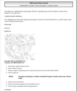 All engines are equipped with a high quality full-flow, disposable type oil filter. Replace oil filter with a
Mopar® or the equivalent.
USED ENGINE OIL DISPOSAL
Care should be exercised when disposing used engine oil after it has been drained from a vehicle engine. Refer
to the WARNING listed above.
PAN, OIL
Removal
REMOVAL
Fig. 204: OIL PAN-REMOVAL
Courtesy of CHRYSLER LLC
1. Disconnect negative battery cable.
2. Raise vehicle on hoist.
3. Remove engine compartment lower silencer and accessory drive belt splash shield.
4. Drain engine oil.
5. Remove oil pan fasteners.
6. Remove oil pan by prying off with suitable pry bar.
7. Clean oil pan and engine block sealing surfaces.
Installation
NOTE: It maybe necessary to rotate crankshaft to gain access to the rear oil pan
bolts.
2009 Jeep Patriot Limited
2009 ENGINE 2.0L Diesel - Service Information - Compass & Patriot
a
Saturday, September 08, 2012 12:56:42 PM Page 133 © 2006 Mitchell Repair Information Company, LLC.
 
