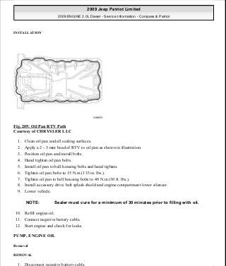INSTALLATION
Fig. 205: Oil Pan RTV Path
Courtesy of CHRYSLER LLC
1. Clean oil pan and all sealing surfaces.
2. Apply a 2 - 3 mm bead of RTV to oil pan as shown in illustration.
3. Position oil pan and install bolts.
4. Hand tighten oil pan bolts.
5. Install oil pan to bell housing bolts and hand tighten.
6. Tighten oil pan bolts to 15 N.m (133 in. lbs.).
7. Tighten oil pan to bell housing bolts to 40 N.m (30 ft. lbs.).
8. Install accessory drive belt splash shield and engine compartment lower silencer.
9. Lower vehicle.
10. Refill engine oil.
11. Connect negative battery cable.
12. Start engine and check for leaks.
PUMP, ENGINE OIL
Removal
REMOVAL
1. Disconnect negative battery cable.
NOTE: Sealer must cure for a minimum of 30 minutes prior to filling with oil.
2009 Jeep Patriot Limited
2009 ENGINE 2.0L Diesel - Service Information - Compass & Patriot
a
Saturday, September 08, 2012 12:56:42 PM Page 134 © 2006 Mitchell Repair Information Company, LLC.
 