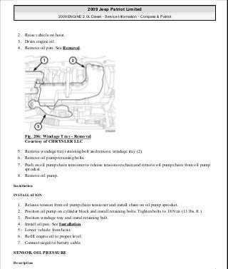 2. Raise vehicle on hoist.
3. Drain engine oil.
4. Remove oil pan. See Removal.
Fig. 206: Windage Tray - Removal
Courtesy of CHRYSLER LLC
5. Remove windage tray retaining bolt and remove windage tray (2).
6. Remove oil pump retaining bolts.
7. Push on oil pump chain tensioner to release tension on chain and remove oil pump chain from oil pump
sprocket.
8. Remove oil pump.
Installation
INSTALLATION
1. Release tension from oil pump chain tensioner and install chain on oil pump sprocket.
2. Position oil pump on cylinder block and install retaining bolts. Tighten bolts to 18 N.m (13 lbs. ft.).
3. Position windage tray and instal retaining bolt.
4. Install oil pan. See Installation.
5. Lower vehicle from hoist.
6. Refill engine oil to proper level.
7. Connect negative battery cable.
SENSOR, OIL PRESSURE
Description
2009 Jeep Patriot Limited
2009 ENGINE 2.0L Diesel - Service Information - Compass & Patriot
a
Saturday, September 08, 2012 12:56:42 PM Page 135 © 2006 Mitchell Repair Information Company, LLC.
 
