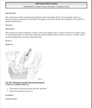 DESCRIPTION
The oil pressure switch is located on the right front side of the engine block. The oil pressure switch is a
pressure sensitive switch that is activated by the engine's oil pressure (in the main oil gallery). The switch is a
single terminal device.
Operation
OPERATION
The oil pressure switch is normally "Closed." The switch changes from a "Closed" circuit to an "Open" circuit,
on increasing pressure of 7 psig. The oil pressure switch changes from an "Open" circuit to a "Closed" circuit,
on decreasing pressure, between 2 psig and 4 psig.
Removal
REMOVAL
Fig. 207: Oil Pressure Sender Electrical Connector
Courtesy of CHRYSLER LLC
1. Disconnect oil pressure sensor electrical connector.
2. Remove oil pressure sensor (1).
Installation
INSTALLATION
2009 Jeep Patriot Limited
2009 ENGINE 2.0L Diesel - Service Information - Compass & Patriot
a
Saturday, September 08, 2012 12:56:42 PM Page 136 © 2006 Mitchell Repair Information Company, LLC.
 