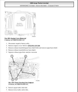 Fig. 209: Engine Cover-Removal
Courtesy of CHRYSLER LLC
1. Disconnect negative battery cable.
2. Remove engine cover. Refer to ENGINE COVER.
3. Remove exhaust manifold upper heat shield bolts and remove upper heat shield.
4. Remove exhaust manifold lower heat shield.
5. Separate exhaust pipe from catalytic converter.
Fig. 210: Power Steering Line Support
Courtesy of CHRYSLER LLC
6. Remove upper turbo inlet tube.
7. Remove lower turbo outlet tube.
2009 Jeep Patriot Limited
2009 ENGINE 2.0L Diesel - Service Information - Compass & Patriot
a
Saturday, September 08, 2012 12:56:42 PM Page 138 © 2006 Mitchell Repair Information Company, LLC.
 