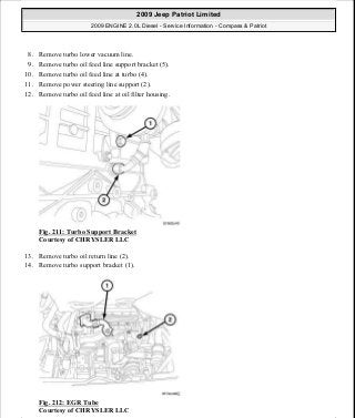 8. Remove turbo lower vacuum line.
9. Remove turbo oil feed line support bracket (5).
10. Remove turbo oil feed line at turbo (4).
11. Remove power steering line support (2).
12. Remove turbo oil feed line at oil filter housing.
Fig. 211: Turbo Support Bracket
Courtesy of CHRYSLER LLC
13. Remove turbo oil return line (2).
14. Remove turbo support bracket (1).
Fig. 212: EGR Tube
Courtesy of CHRYSLER LLC
2009 Jeep Patriot Limited
2009 ENGINE 2.0L Diesel - Service Information - Compass & Patriot
a
Saturday, September 08, 2012 12:56:42 PM Page 139 © 2006 Mitchell Repair Information Company, LLC.
 