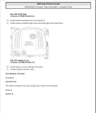 Fig. 218: EGR Tube
Courtesy of CHRYSLER LLC
14. Install exhaust manifold lower heat shield (2).
15. Install exhaust manifold upper heat and install upper heat shield bolts.
Fig. 219: Engine Cover
Courtesy of CHRYSLER LLC
16. Install engine cover by pushing downward.
17. Connect negative battery cable.
MANIFOLD, INTAKE
Description
DESCRIPTION
The intake manifold is one-piece design and is made from aluminum.
Removal
REMOVAL
2009 Jeep Patriot Limited
2009 ENGINE 2.0L Diesel - Service Information - Compass & Patriot
a
Saturday, September 08, 2012 12:56:42 PM Page 143 © 2006 Mitchell Repair Information Company, LLC.
 