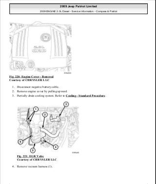 Fig. 220: Engine Cover - Removal
Courtesy of CHRYSLER LLC
1. Disconnect negative battery cable.
2. Remove engine cover by pulling upward.
3. Partially drain cooling system. Refer to Cooling - Standard Procedure .
Fig. 221: EGR Valve
Courtesy of CHRYSLER LLC
4. Remove vacuum harness (1).
2009 Jeep Patriot Limited
2009 ENGINE 2.0L Diesel - Service Information - Compass & Patriot
a
Saturday, September 08, 2012 12:56:42 PM Page 144 © 2006 Mitchell Repair Information Company, LLC.
 