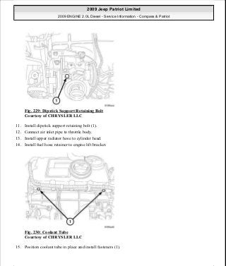 Fig. 229: Dipstick Support Retaining Bolt
Courtesy of CHRYSLER LLC
11. Install dipstick support retaining bolt (1).
12. Connect air inlet pipe to throttle body.
13. Install upper radiator hose to cylinder head.
14. Install fuel hose retainer to engine lift bracket.
Fig. 230: Coolant Tube
Courtesy of CHRYSLER LLC
15. Position coolant tube in place and install fasteners (1).
2009 Jeep Patriot Limited
2009 ENGINE 2.0L Diesel - Service Information - Compass & Patriot
a
Saturday, September 08, 2012 12:56:42 PM Page 151 © 2006 Mitchell Repair Information Company, LLC.
 