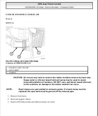 COOLER AND HOSES, CHARGE AIR
Removal
REMOVAL
Fig. 233: Charge Air Cooler LH Clamp
Courtesy of CHRYSLER LLC
1. Remove front fascia.
2. Raise and support vehicle.
3. Remove RH tubing clamp and tubing at charge air cooler
1 - CHARGE AIR COOLER
2 - LH CLAMP
3 - TUBING
CAUTION: Do not use any tools to remove the rubber isolators-remove by hand only.
Soapy water or silicone based lubricant spray may be used to assist
removal/installation of isolators. DO NOT use a petroleum based lubricant
on the isolators, as damage to the rubber material can occur.
NOTE: Band clamps are spot welded to exhaust system. If a band clamp must be
replaced, the spot weld must be ground off the exhaust pipe.
2009 Jeep Patriot Limited
2009 ENGINE 2.0L Diesel - Service Information - Compass & Patriot
a
Saturday, September 08, 2012 12:56:42 PM Page 153 © 2006 Mitchell Repair Information Company, LLC.
 