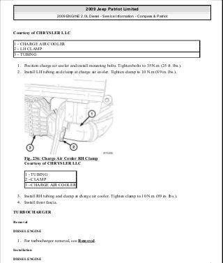 Courtesy of CHRYSLER LLC
1. Position charge air cooler and install mounting bolts. Tighten bolts to 35 N.m (25 ft. lbs.).
2. Install LH tubing and clamp at charge air cooler. Tighten clamp to 10 N.m (89 in. lbs.).
Fig. 236: Charge Air Cooler RH Clamp
Courtesy of CHRYSLER LLC
3. Install RH tubing and clamp at charge air cooler. Tighten clamp to 10 N.m (89 in. lbs.).
4. Install front fascia.
TURBOCHARGER
Removal
DIESEL ENGINE
1. For turbocharger removal, see Removal.
Installation
DIESEL ENGINE
1 - CHARGE AIR COOLER
2 - LH CLAMP
3 - TUBING
1 - TUBING
2 - CLAMP
3 - CHARGE AIR COOLER
2009 Jeep Patriot Limited
2009 ENGINE 2.0L Diesel - Service Information - Compass & Patriot
a
Saturday, September 08, 2012 12:56:43 PM Page 155 © 2006 Mitchell Repair Information Company, LLC.
 