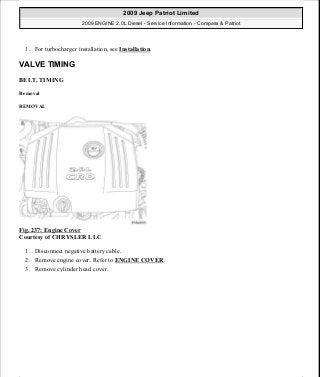 1. For turbocharger installation, see Installation.
VALVE TIMING
BELT, TIMING
Removal
REMOVAL
Fig. 237: Engine Cover
Courtesy of CHRYSLER LLC
1. Disconnect negative battery cable.
2. Remove engine cover. Refer to ENGINE COVER.
3. Remove cylinder head cover.
2009 Jeep Patriot Limited
2009 ENGINE 2.0L Diesel - Service Information - Compass & Patriot
a
Saturday, September 08, 2012 12:56:43 PM Page 156 © 2006 Mitchell Repair Information Company, LLC.
 