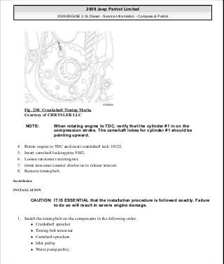Fig. 238: Crankshaft Timing Marks
Courtesy of CHRYSLER LLC
4. Rotate engine to TDC and insert crankshaft lock 10122.
5. Insert camshaft locking pins 9882.
6. Loosen tensioner retaining nut.
7. rotate tensioner counter clockwise to release tension.
8. Remove timing belt.
Installation
INSTALLATION
1. Install the timing belt on the components in the following order:
Crankshaft sprocket
Timing belt tensioner
Camshaft sprockets
Idler pulley
Water pump pulley
NOTE: When rotating engine to TDC, verify that the cylinder #1 in on the
compression stroke. The camshaft lobes for cylinder #1 should be
pointing upward.
CAUTION: IT IS ESSENTIAL that the installation procedure is followed exactly. Failure
to do so will result in severe engine damage.
2009 Jeep Patriot Limited
2009 ENGINE 2.0L Diesel - Service Information - Compass & Patriot
a
Saturday, September 08, 2012 12:56:43 PM Page 157 © 2006 Mitchell Repair Information Company, LLC.
 