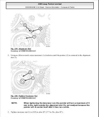Fig. 239: Alignment Slot
Courtesy of CHRYSLER LLC
2. Using an Allen wrench, rotate tensioner (1) clockwise until the pointer (2) is centered in the alignment
slot (3).
Fig. 240: Tighten Tensioner Nut
Courtesy of CHRYSLER LLC
3. Tighten tensioner nut (1) to 20 N.m plus 45° (177 in. lbs. plus 45°).
NOTE: When tightening the tensioner nut, the pointer will turn a maximum of 5
mm to the right outside the alignment slot. Do not readjust because the
pointer will re-center itself after it has run a while.
2009 Jeep Patriot Limited
2009 ENGINE 2.0L Diesel - Service Information - Compass & Patriot
a
Saturday, September 08, 2012 12:56:43 PM Page 158 © 2006 Mitchell Repair Information Company, LLC.
 