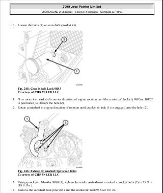 10. Loosen the bolts (4) on camshaft sprocket (3).
Fig. 245: Crankshaft Lock 9883
Courtesy of CHRYSLER LLC
11. Now rotate the crankshaft counter direction of engine rotation until the crankshaft lock (1) 9883 or 10122
is positioned just before the hole (2).
12. Rotate crankshaft in engine direction of rotation until crankshaft lock (1) is engaged unto the hole (2).
Fig. 246: Exhaust Camshaft Sprocket Bolts
Courtesy of CHRYSLER LLC
13. Using sprocket/hub holder 9880 (1), tighten the intake and exhaust camshaft sprocket bolts (2) to 25 N.m
(18 ft. lbs.).
14. Remove the camshaft lock pins 9882 and the crankshaft lock 9883 or 10122.
2009 Jeep Patriot Limited
2009 ENGINE 2.0L Diesel - Service Information - Compass & Patriot
a
Saturday, September 08, 2012 12:56:43 PM Page 161 © 2006 Mitchell Repair Information Company, LLC.
 