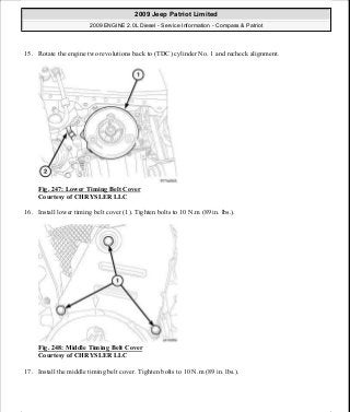 15. Rotate the engine two revolutions back to (TDC) cylinder No. 1 and recheck alignment.
Fig. 247: Lower Timing Belt Cover
Courtesy of CHRYSLER LLC
16. Install lower timing belt cover (1). Tighten bolts to 10 N.m (89 in. lbs.).
Fig. 248: Middle Timing Belt Cover
Courtesy of CHRYSLER LLC
17. Install the middle timing belt cover. Tighten bolts to 10 N.m (89 in. lbs.).
2009 Jeep Patriot Limited
2009 ENGINE 2.0L Diesel - Service Information - Compass & Patriot
a
Saturday, September 08, 2012 12:56:43 PM Page 162 © 2006 Mitchell Repair Information Company, LLC.
 
