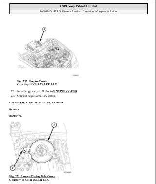 Fig. 252: Engine Cover
Courtesy of CHRYSLER LLC
22. Install engine cover. Refer to ENGINE COVER.
23. Connect negative battery cable.
COVER(S), ENGINE TIMING, LOWER
Removal
REMOVAL
Fig. 253: Lower Timing Belt Cover
Courtesy of CHRYSLER LLC
2009 Jeep Patriot Limited
2009 ENGINE 2.0L Diesel - Service Information - Compass & Patriot
a
Saturday, September 08, 2012 12:56:43 PM Page 165 © 2006 Mitchell Repair Information Company, LLC.
 