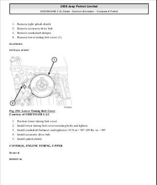 1. Remove right splash shield.
2. Remove accessory drive belt.
3. Remove crankshaft damper.
4. Remove lower timing belt cover (1).
Installation
INSTALLATION
Fig. 254: Lower Timing Belt Cover
Courtesy of CHRYSLER LLC
1. Position lower timing belt cover.
2. Install lower timing belt cover retaining bolts and tighten.
3. Install crankshaft balancer and tighten to 10 N.m + 90° (89 lbs. in. +90°.
4. Install accessory drive belt.
5. Install splash shield.
COVER(S), ENGINE TIMING, UPPER
Removal
REMOVAL
2009 Jeep Patriot Limited
2009 ENGINE 2.0L Diesel - Service Information - Compass & Patriot
a
Saturday, September 08, 2012 12:56:43 PM Page 166 © 2006 Mitchell Repair Information Company, LLC.
 