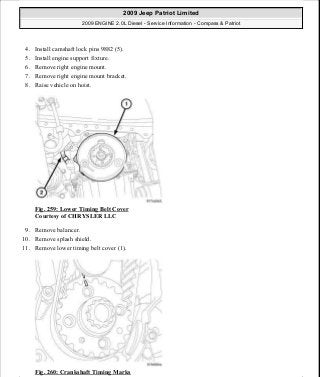 4. Install camshaft lock pins 9882 (5).
5. Install engine support fixture.
6. Remove right engine mount.
7. Remove right engine mount bracket.
8. Raise vehicle on hoist.
Fig. 259: Lower Timing Belt Cover
Courtesy of CHRYSLER LLC
9. Remove balancer.
10. Remove splash shield.
11. Remove lower timing belt cover (1).
Fig. 260: Crankshaft Timing Marks
2009 Jeep Patriot Limited
2009 ENGINE 2.0L Diesel - Service Information - Compass & Patriot
a
Saturday, September 08, 2012 12:56:43 PM Page 169 © 2006 Mitchell Repair Information Company, LLC.
 
