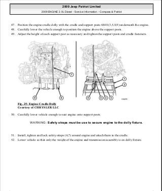 47. Position the engine cradle dolly with the cradle and support posts 6848 (3,5,8,9) underneath the engine.
48. Carefully lower the vehicle enough to position the engine above the support posts.
49. Adjust the height of each support post as necessary and tighten the support posts and cradle fasteners.
Fig. 25: Engine Cradle Dolly
Courtesy of CHRYSLER LLC
50. Carefully lower vehicle enough to seat engine onto support posts.
51. Install, tighten and lock safety straps (6,7) around engine and attach them to the cradle.
52. Lower vehicle so that only the weight of the engine and transmission assembly is on dolly fixture.
WARNING: Safety straps must be use to secure engine to the dolly fixture.
2009 Jeep Patriot Limited
2009 ENGINE 2.0L Diesel - Service Information - Compass & Patriot
a
Saturday, September 08, 2012 12:56:40 PM Page 17 © 2006 Mitchell Repair Information Company, LLC.
 