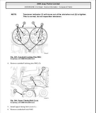 Fig. 265: Camshaft Locking Pins 9882
Courtesy of CHRYSLER LLC
4. Remove camshaft locking pins 9882 (5).
Fig. 266: Upper Timing Belt Cover
Courtesy of CHRYSLER LLC
5. Install upper timing belt cover (1).
6. Remove crankshaft lock 9883.
NOTE: Tensioner indicator (1) will move out of the slot when nut (2) is tighten.
This is normal, do not reposition tensioner.
2009 Jeep Patriot Limited
2009 ENGINE 2.0L Diesel - Service Information - Compass & Patriot
a
Saturday, September 08, 2012 12:56:43 PM Page 172 © 2006 Mitchell Repair Information Company, LLC.
 