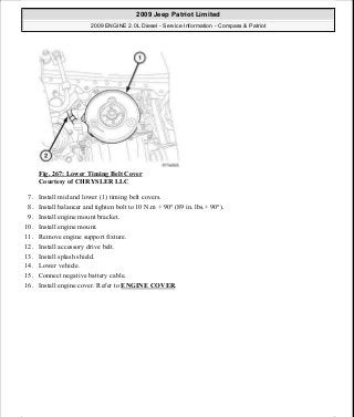 Fig. 267: Lower Timing Belt Cover
Courtesy of CHRYSLER LLC
7. Install mid and lower (1) timing belt covers.
8. Install balancer and tighten bolt to 10 N.m + 90° (89 in. lbs.+ 90°).
9. Install engine mount bracket.
10. Install engine mount.
11. Remove engine support fixture.
12. Install accessory drive belt.
13. Install splash shield.
14. Lower vehicle.
15. Connect negative battery cable.
16. Install engine cover. Refer to ENGINE COVER.
2009 Jeep Patriot Limited
2009 ENGINE 2.0L Diesel - Service Information - Compass & Patriot
a
Saturday, September 08, 2012 12:56:43 PM Page 173 © 2006 Mitchell Repair Information Company, LLC.
 