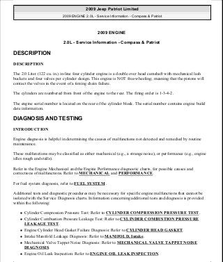2009 ENGINE
2.0L - Service Information - Compass & Patriot
DESCRIPTION
DESCRIPTION
The 2.0 Liter (122 cu. in.) in-line four cylinder engine is a double over head camshaft with mechanical lash
buckets and four valves per cylinder design. This engine is NOT free-wheeling; meaning that the pistons will
contact the valves in the event of a timing chain failure.
The cylinders are numbered from front of the engine to the rear. The firing order is 1-3-4-2.
The engine serial number is located on the rear of the cylinder block. The serial number contains engine build
date information.
DIAGNOSIS AND TESTING
INTRODUCTION
Engine diagnosis is helpful in determining the causes of malfunctions not detected and remedied by routine
maintenance.
These malfunctions may be classified as either mechanical (e.g., a strange noise), or performance (e.g., engine
idles rough and stalls).
Refer to the Engine Mechanical and the Engine Performance diagnostic charts, for possible causes and
corrections of malfunctions. Refer to MECHANICAL and PERFORMANCE.
For fuel system diagnosis, refer to FUEL SYSTEM .
Additional tests and diagnostic procedures may be necessary for specific engine malfunctions that cannot be
isolated with the Service Diagnosis charts. Information concerning additional tests and diagnosis is provided
within the following:
Cylinder Compression Pressure Test: Refer to CYLINDER COMPRESSION PRESSURE TEST.
Cylinder Combustion Pressure Leakage Test: Refer to CYLINDER COMBUSTION PRESSURE
LEAKAGE TEST.
Engine Cylinder Head Gasket Failure Diagnosis: Refer to CYLINDER HEAD GASKET.
Intake Manifold Leakage Diagnosis: Refer to MANIFOLD, Intake.
Mechanical Valve Tappet Noise Diagnosis: Refer to MECHANICAL VALVE TAPPET NOISE
DIAGNOSIS.
Engine Oil Leak Inspection: Refer to ENGINE OIL LEAK INSPECTION.
2009 Jeep Patriot Limited
2009 ENGINE 2.0L - Service Information - Compass & Patriot
2009 Jeep Patriot Limited
2009 ENGINE 2.0L - Service Information - Compass & Patriot
a
Saturday, September 08, 2012 1:30:13 PM Page 1 © 2006 Mitchell Repair Information Company, LLC.
a
Saturday, September 08, 2012 1:30:22 PM Page 1 © 2006 Mitchell Repair Information Company, LLC.
 