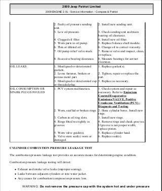 CYLINDER COMBUSTION PRESSURE LEAKAGE TEST
The combustion pressure leakage test provides an accurate means for determining engine condition.
Combustion pressure leakage testing will detect:
Exhaust and intake valve leaks (improper seating).
Leaks between adjacent cylinders or into water jacket.
Any causes for combustion/compression pressure loss.
2. Faulty oil pressure sending
unit.
2. Install new sending unit.
3. Low oil pressure. 3. Check sending unit and main
bearing oil clearance.
4. Clogged oil filter. 4. Install new oil filter.
5. Worn parts in oil pump. 5. Replace balance shaft module.
6. Thin or diluted oil. 6. Change oil to correct viscosity.
7. Oil pump relief valve stuck. 7. Remove valve and inspect, clean,
or replace.
8. Excessive bearing clearance. 8. Measure bearings for correct
clearance.
OIL LEAKS 1. Misaligned or deteriorated
gaskets.
1. Replace gasket(s).
2. Loose fastener, broken or
porous metal part.
2. Tighten, repair or replace the
part.
3. Misaligned or deteriorated cup
or threaded plug.
3. Replace as necessary.
OIL CONSUMPTION OR
SPARK PLUGS FOULED
1. PCV system malfunction. 1. Check system and repair as
necessary. Refer to Emissions
Control/Evaporative
Emissions/VALVE, Positive
Crankcase Ventilation (PCV) -
Diagnosis and Testing
2. Worn, scuffed or broken rings. 2. Hone cylinder bores. Install new
rings.
3. Carbon in oil ring slots. 3. Install new rings.
4. Rings fitted too tightly in
grooves.
4. Remove rings and check grooves.
If groove is not proper width,
replace piston.
5. Worn valve guide(s). 5. Replace cylinder head.
6. Valve stem seal(s) worn or
damaged.
6. Replace seal(s).
WARNING: Do not remove the pressure cap with the system hot and under pressure
2009 Jeep Patriot Limited
2009 ENGINE 2.0L - Service Information - Compass & Patriot
a
Saturday, September 08, 2012 1:30:13 PM Page 5 © 2006 Mitchell Repair Information Company, LLC.
 