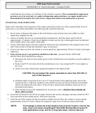 could indicate the existence of a problem in the cylinder in question. The recommended compression
pressures are to be used only as a guide to diagnosing engine problems. An engine should not be
disassembled to determine the cause of low compression unless some malfunction is present.
ENGINE OIL LEAK INSPECTION
Begin with a thorough visual inspection of the engine, particularly at the area of the suspected leak. If an oil
leak source is not readily identifiable, the following steps should be followed:
1. Do not clean or degrease the engine at this time because some solvents may cause rubber to swell,
temporarily stopping the leak.
2. Add an oil soluble dye (use as recommended by manufacturer). Start the engine and let idle for
approximately 15 minutes. Check the oil dipstick to make sure the dye is thoroughly mixed as indicated
with a bright yellow color under a black light.
3. Using a black light, inspect the entire engine for fluorescent dye, particularly at the suspected area of oil
leak. If the oil leak is found and identified, repair as necessary.
4. If dye is not observed, drive the vehicle at various speeds for approximately 24 km (15 miles), and repeat
inspection.
5. If the oil leak source is not positively identified at this time , proceed with the AIR LEAK
DETECTION TEST METHOD as follows:
Disconnect the fresh air hose (make-up air) at the cylinder head cover and plug or cap the nipple on
the cover.
Remove the PCV valve hose from the cylinder head cover. Cap or plug the PCV valve nipple on
the cover.
Attach an air hose with pressure gauge and regulator to the dipstick tube.
Gradually apply air pressure from 1 psi to 2.5 psi maximum while applying soapy water at the
suspected source. Adjust the regulator to the suitable test pressure that provides the best bubbles
which will pinpoint the leak source. If the oil leak is detected and identified, repair per service
information procedures.
If the leakage occurs at the crankshaft rear oil seal area, refer to INSPECTION FOR REAR
SEAL AREA LEAKS.
6. If no leaks are detected, turn off the air supply. Remove the air hose, all plugs, and caps. Install the PCV
valve and fresh air hose (make-up air). Proceed to next step.
7. Clean the oil off the suspect oil leak area using a suitable solvent. Drive the vehicle at various speeds
approximately 24 km (15 miles). Inspect the engine for signs of an oil leak by using a black light.
CAUTION: Do not subject the engine assembly to more than 20.6 kPa (3
psi) of test pressure.
NOTE: If oil leakage is observed at the dipstick tube to block location; remove the
tube, clean and reseal using Mopar® Stud AND Bearing Mount (press fit
tube applications only), and for O-ring style tubes, remove tube and
2009 Jeep Patriot Limited
2009 ENGINE 2.0L - Service Information - Compass & Patriot
a
Saturday, September 08, 2012 1:30:13 PM Page 7 © 2006 Mitchell Repair Information Company, LLC.
 