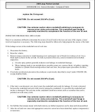 INSPECTION FOR REAR SEAL AREA LEAKS
Since it is sometimes difficult to determine the source of an oil leak in the rear seal area of the engine, a more
involved inspection is necessary. The following steps should be followed to help pinpoint the source of the leak.
If the leakage occurs at the crankshaft rear oil seal area:
1. Disconnect the battery.
2. Raise the vehicle.
3. Remove torque converter or clutch housing cover and inspect rear of block for evidence of oil. Use a
black light to check for the oil leak. If a leak is present in this area, remove transmission for further
inspection.
a. Circular spray pattern generally indicates seal leakage or crankshaft damage.
b. Where leakage tends to run straight down, possible causes are a porous block, oil gallery cup plug,
bedplate to cylinder block mating surfaces and seal bore. See proper repair procedures for these
items.
4. If no leaks are detected, pressurize the crankcase as previously described in step 5 under ENGINE OIL
LEAK INSPECTION.
5. If the leak is not detected, very slowly turn the crankshaft and watch for leakage. If a leak is detected
between the crankshaft and seal while slowly turning the crankshaft, it is possible the crankshaft seal
surface is damaged. The seal area on the crankshaft could have minor nicks or scratches that can be
polished out with emery cloth.
6. For bubbles that remain steady with shaft rotation, no further inspection can be done until disassembled.
7. After the oil leak root cause and appropriate corrective action have been identified, replace component(s)
as necessary.
replace the O-ring seal.
CAUTION: Do not exceed 20.6 kPa (3 psi).
CAUTION: Use extreme caution when crankshaft polishing is necessary to
remove minor nicks and scratches. The crankshaft seal flange is
especially machined to complement the function of the rear oil seal.
CAUTION: Do not exceed 20.6 kPa (3 psi).
CAUTION: Use extreme caution when crankshaft polishing is necessary to
remove minor nicks and scratches. The crankshaft seal flange is
especially machined to complement the function of the rear oil seal.
2009 Jeep Patriot Limited
2009 ENGINE 2.0L - Service Information - Compass & Patriot
a
Saturday, September 08, 2012 1:30:13 PM Page 8 © 2006 Mitchell Repair Information Company, LLC.
 