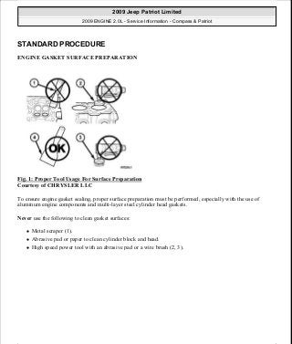 STANDARD PROCEDURE
ENGINE GASKET SURFACE PREPARATION
Fig. 1: Proper Tool Usage For Surface Preparation
Courtesy of CHRYSLER LLC
To ensure engine gasket sealing, proper surface preparation must be performed, especially with the use of
aluminum engine components and multi-layer steel cylinder head gaskets.
Never use the following to clean gasket surfaces:
Metal scraper (1).
Abrasive pad or paper to clean cylinder block and head.
High speed power tool with an abrasive pad or a wire brush (2, 3).
2009 Jeep Patriot Limited
2009 ENGINE 2.0L - Service Information - Compass & Patriot
a
Saturday, September 08, 2012 1:30:14 PM Page 9 © 2006 Mitchell Repair Information Company, LLC.
 