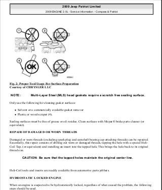 Fig. 2: Proper Tool Usage For Surface Preparation
Courtesy of CHRYSLER LLC
Only use the following for cleaning gasket surfaces:
Solvent or a commercially available gasket remover
Plastic or wood scraper (4).
Sealing surfaces must be free of grease or oil residue. Clean surfaces with Mopar® brake parts cleaner (or
equivalent).
REPAIR OF DAMAGED OR WORN THREADS
Damaged or worn threads (excluding spark plug and camshaft bearing cap attaching threads) can be repaired.
Essentially, this repair consists of drilling out worn or damaged threads, tapping the hole with a special Heli-
Coil Tap, (or equivalent) and installing an insert into the tapped hole. This brings the hole back to its original
thread size.
Heli-Coil tools and inserts are readily available from automotive parts jobbers.
HYDROSTATIC LOCKED ENGINE
When an engine is suspected to be hydrostatically locked, regardless of what caused the problem, the following
steps should be used.
NOTE: Multi-Layer Steel (MLS) head gaskets require a scratch free sealing surface.
CAUTION: Be sure that the tapped holes maintain the original center line.
2009 Jeep Patriot Limited
2009 ENGINE 2.0L - Service Information - Compass & Patriot
a
Saturday, September 08, 2012 1:30:14 PM Page 10 © 2006 Mitchell Repair Information Company, LLC.
 