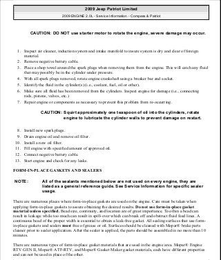 1. Inspect air cleaner, induction system and intake manifold to insure system is dry and clear of foreign
material.
2. Remove negative battery cable.
3. Place a shop towel around the spark plugs when removing them from the engine. This will catch any fluid
that may possibly be in the cylinder under pressure.
4. With all spark plugs removed, rotate engine crankshaft using a breaker bar and socket.
5. Identify the fluid in the cylinder(s) (i.e., coolant, fuel, oil or other).
6. Make sure all fluid has been removed from the cylinders. Inspect engine for damage (i.e., connecting
rods, pistons, valves, etc.)
7. Repair engine or components as necessary to prevent this problem from re-occurring.
8. Install new spark plugs.
9. Drain engine oil and remove oil filter.
10. Install a new oil filter.
11. Fill engine with specified amount of approved oil.
12. Connect negative battery cable.
13. Start engine and check for any leaks.
FORM-IN-PLACE GASKETS AND SEALERS
There are numerous places where form-in-place gaskets are used on the engine. Care must be taken when
applying form-in-place gaskets to assure obtaining the desired results. Do not use form-in-place gasket
material unless specified. Bead size, continuity, and location are of great importance. Too thin a bead can
result in leakage while too much can result in spill-over which can break off and obstruct fluid feed lines. A
continuous bead of the proper width is essential to obtain a leak-free gasket. All sealing surfaces that use form-
in-place gaskets and sealers must free of grease or oil. Surfaces should be cleaned with Mopar® brake parts
cleaner prior to sealer application. After the sealer is applied, the parts should be assembled in no more than 10
minutes.
There are numerous types of form-in-place gasket materials that are used in the engine area. Mopar® Engine
RTV GEN II, Mopar® ATF-RTV, and Mopar® Gasket Maker gasket materials, each have different properties
and can not be used in place of the other.
CAUTION: DO NOT use starter motor to rotate the engine, severe damage may occur.
CAUTION: Squirt approximately one teaspoon of oil into the cylinders, rotate
engine to lubricate the cylinder walls to prevent damage on restart.
NOTE: All of the sealants mentioned below are not used on every engine, they are
listed as a general reference guide. See Service Information for specific sealer
usage.
2009 Jeep Patriot Limited
2009 ENGINE 2.0L - Service Information - Compass & Patriot
a
Saturday, September 08, 2012 1:30:14 PM Page 11 © 2006 Mitchell Repair Information Company, LLC.
 