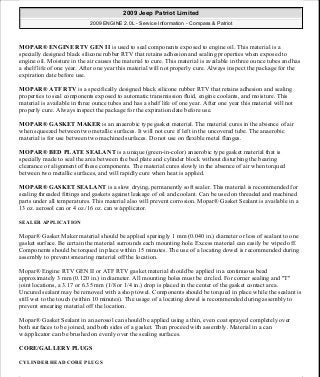MOPAR® ENGINE RTV GEN II is used to seal components exposed to engine oil. This material is a
specially designed black silicone rubber RTV that retains adhesion and sealing properties when exposed to
engine oil. Moisture in the air causes the material to cure. This material is available in three ounce tubes and has
a shelf life of one year. After one year this material will not properly cure. Always inspect the package for the
expiration date before use.
MOPAR® ATF RTV is a specifically designed black silicone rubber RTV that retains adhesion and sealing
properties to seal components exposed to automatic transmission fluid, engine coolants, and moisture. This
material is available in three ounce tubes and has a shelf life of one year. After one year this material will not
properly cure. Always inspect the package for the expiration date before use.
MOPAR® GASKET MAKER is an anaerobic type gasket material. The material cures in the absence of air
when squeezed between two metallic surfaces. It will not cure if left in the uncovered tube. The anaerobic
material is for use between two machined surfaces. Do not use on flexible metal flanges.
MOPAR® BED PLATE SEALANT is a unique (green-in-color) anaerobic type gasket material that is
specially made to seal the area between the bed plate and cylinder block without disturbing the bearing
clearance or alignment of these components. The material cures slowly in the absence of air when torqued
between two metallic surfaces, and will rapidly cure when heat is applied.
MOPAR® GASKET SEALANT is a slow drying, permanently soft sealer. This material is recommended for
sealing threaded fittings and gaskets against leakage of oil and coolant. Can be used on threaded and machined
parts under all temperatures. This material also will prevent corrosion. Mopar® Gasket Sealant is available in a
13 oz. aerosol can or 4 oz./16 oz. can w/applicator.
SEALER APPLICATION
Mopar® Gasket Maker material should be applied sparingly 1 mm (0.040 in.) diameter or less of sealant to one
gasket surface. Be certain the material surrounds each mounting hole. Excess material can easily be wiped off.
Components should be torqued in place within 15 minutes. The use of a locating dowel is recommended during
assembly to prevent smearing material off the location.
Mopar® Engine RTV GEN II or ATF RTV gasket material should be applied in a continuous bead
approximately 3 mm (0.120 in.) in diameter. All mounting holes must be circled. For corner sealing and "T"
joint locations, a 3.17 or 6.35 mm (1/8 or 1/4 in.) drop is placed in the center of the gasket contact area.
Uncured sealant may be removed with a shop towel. Components should be torqued in place while the sealant is
still wet to the touch (within 10 minutes). The usage of a locating dowel is recommended during assembly to
prevent smearing material off the location.
Mopar® Gasket Sealant in an aerosol can should be applied using a thin, even coat sprayed completely over
both surfaces to be joined, and both sides of a gasket. Then proceed with assembly. Material in a can
w/applicator can be brushed on evenly over the sealing surfaces.
CORE/GALLERY PLUGS
CYLINDER HEAD CORE PLUGS
2009 Jeep Patriot Limited
2009 ENGINE 2.0L - Service Information - Compass & Patriot
a
Saturday, September 08, 2012 1:30:14 PM Page 12 © 2006 Mitchell Repair Information Company, LLC.
 