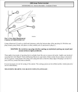 Fig. 3: Core Hole Plug Removal
Courtesy of CHRYSLER LLC
Using a blunt tool (3) such as a drift and a hammer, strike the bottom edge of the cup plug (5). With the cup
plug rotated, grasp firmly with pliers or other suitable tool (2) and remove plug (5).
Thoroughly clean inside of cup plug hole in cylinder head. Be sure to remove old sealer. Lightly coat inside of
cup plug hole with Mopar® Stud and Bearing Mount (or equivalent). Make certain the new plug is cleaned of
all oil or grease. Using proper drive plug, drive plug into hole so that the sharp edge of the plug is at least 0.5
mm (0.020 in.) inside the lead-in chamfer.
It is not necessary to wait for curing of the sealant. The cooling system can be refilled and the vehicle placed in
service immediately.
MEASURING BEARING CLEARANCE USING PLASTIGAGE
CAUTION: Do not drive cup plug into the casting as restricted cooling can result and
cause serious engine problems.
2009 Jeep Patriot Limited
2009 ENGINE 2.0L - Service Information - Compass & Patriot
a
Saturday, September 08, 2012 1:30:14 PM Page 13 © 2006 Mitchell Repair Information Company, LLC.
 