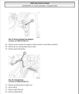 Fig. 17: Power Steering Line Support
Courtesy of CHRYSLER LLC
28. Remove power steering line support at engine mount (1) and exhaust manifold.
29. Remove power steering pump and set aside.
30. Remove upper idler pulley.
Fig. 18: Ground Strap
Courtesy of CHRYSLER LLC
31. Remove ground strap near right tower.
32. Raise vehicle.
33. Remove right front tire.
34. Remove splash shield.
2009 Jeep Patriot Limited
2009 ENGINE 2.0L - Service Information - Compass & Patriot
a
Saturday, September 08, 2012 1:30:14 PM Page 21 © 2006 Mitchell Repair Information Company, LLC.
 
