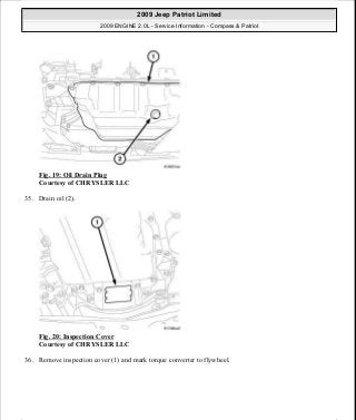 Fig. 19: Oil Drain Plug
Courtesy of CHRYSLER LLC
35. Drain oil (2).
Fig. 20: Inspection Cover
Courtesy of CHRYSLER LLC
36. Remove inspection cover (1) and mark torque converter to flywheel.
2009 Jeep Patriot Limited
2009 ENGINE 2.0L - Service Information - Compass & Patriot
a
Saturday, September 08, 2012 1:30:14 PM Page 22 © 2006 Mitchell Repair Information Company, LLC.
 