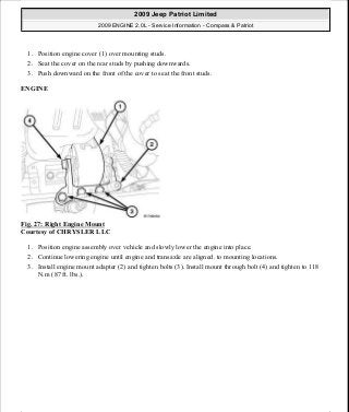 1. Position engine cover (1) over mounting studs.
2. Seat the cover on the rear studs by pushing downwards.
3. Push downward on the front of the cover to seat the front studs.
ENGINE
Fig. 27: Right Engine Mount
Courtesy of CHRYSLER LLC
1. Position engine assembly over vehicle and slowly lower the engine into place.
2. Continue lowering engine until engine and transaxle are aligned. to mounting locations.
3. Install engine mount adapter (2) and tighten bolts (3). Install mount through bolt (4) and tighten to 118
N.m (87 ft. lbs.).
2009 Jeep Patriot Limited
2009 ENGINE 2.0L - Service Information - Compass & Patriot
a
Saturday, September 08, 2012 1:30:14 PM Page 26 © 2006 Mitchell Repair Information Company, LLC.
 