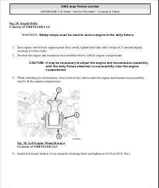 Fig. 29: Engine Dolly
Courtesy of CHRYSLER LLC
1. Seat engine onto fixture support posts then install, tighten and lock safety straps (6,7) around engine,
securing it to the cradle.
2. Position the engine and transmission assemblies below vehicle engine compartment.
3. While watching for obstructions, slowly lower the vehicle until the engine and transmission assembly
clearly fit the engine compartment.
Fig. 30: Left Engine Mount Bracket
Courtesy of CHRYSLER LLC
4. Install left mount bracket (3) to transaxle retaining bolts and tighten to 65 N.m (50 ft. lbs.).
WARNING: Safety straps must be used to secure engine to the dolly fixture.
CAUTION: It may be necessary to adjust the engine and transmission assembly,
with the dolly fixture attached, to successfully clear the engine
compartment.
2009 Jeep Patriot Limited
2009 ENGINE 2.0L Diesel - Service Information - Compass & Patriot
a
Saturday, September 08, 2012 12:56:40 PM Page 20 © 2006 Mitchell Repair Information Company, LLC.
 