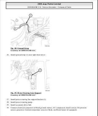 Fig. 38: Ground Strap
Courtesy of CHRYSLER LLC
26. Install ground strap (1) near right strut tower.
Fig. 39: Power Steering Line Support
Courtesy of CHRYSLER LLC
27. Install power steering line support bracket (1).
28. Install power steering pump.
29. Install accessory drive belt.
30. Connect electrical connectors at block ground, starter, A/C compressor, knock sensor, Oil pressure
sensor, generator, Coolant temperature sensor at block, and block heater (if equipped).
2009 Jeep Patriot Limited
2009 ENGINE 2.0L - Service Information - Compass & Patriot
a
Saturday, September 08, 2012 1:30:14 PM Page 32 © 2006 Mitchell Repair Information Company, LLC.
 