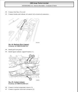 42. Connect fuel line (3) to rail.
43. Connect intake and exhaust oil control valve electrical connectors.
Fig. 44: Radiator Hose Support
Courtesy of CHRYSLER LLC
44. Install grill trim panel.
45. Install upper radiator support bracket (1).
Fig. 45: Coolant Adapter
Courtesy of CHRYSLER LLC
46. Connect coolant temperature sensor (1).
47. Connect capacitor electrical connector (2).
2009 Jeep Patriot Limited
2009 ENGINE 2.0L - Service Information - Compass & Patriot
a
Saturday, September 08, 2012 1:30:14 PM Page 35 © 2006 Mitchell Repair Information Company, LLC.
 