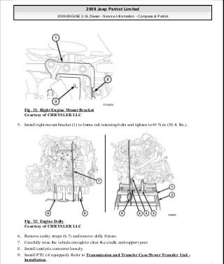 Fig. 31: Right Engine Mount Bracket
Courtesy of CHRYSLER LLC
5. Install right mount bracket (1) to frame rail retaining bolts and tighten to 65 N.m (50 ft. lbs.).
Fig. 32: Engine Dolly
Courtesy of CHRYSLER LLC
6. Remove safety straps (6,7) and remove dolly fixture.
7. Carefully raise the vehicle enough to clear the cradle and support post.
8. Install catalytic converter loosely.
9. Install PTU (if equipped). Refer to Transmission and Transfer Case/Power Transfer Unit -
Installation .
2009 Jeep Patriot Limited
2009 ENGINE 2.0L Diesel - Service Information - Compass & Patriot
a
Saturday, September 08, 2012 12:56:40 PM Page 21 © 2006 Mitchell Repair Information Company, LLC.
 