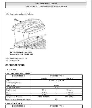 57. Start engine and check for leaks.
Fig. 50: Engine Cover - 2.0L
Courtesy of CHRYSLER LLC
58. Install engine cover (1).
59. Install hood.
SPECIFICATIONS
2.0L ENGINE
GENERAL SPECIFICATIONS
CYLINDER BLOCK
DESCRIPTION SPECIFICATION
Metric Standard
Type In-Line OHV, DOHC
Number of Cylinders 4
Firing Order 1-3-4-2
Compression Ratio 10.5:1
Displacement 2.0 L 122 cu. in.
Bore 86 mm 3.386 in.
Stroke 86 mm 3.386 in.
Compression Pressure 1172 - 1551 kPa 170 - 225 psi
Max. Variation Between Cylinders 25%
DESCRIPTION SPECIFICATION
2009 Jeep Patriot Limited
2009 ENGINE 2.0L - Service Information - Compass & Patriot
a
Saturday, September 08, 2012 1:30:14 PM Page 38 © 2006 Mitchell Repair Information Company, LLC.
 