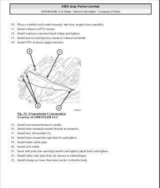 10. Place a suitable jack under transaxle and raise engine/trans assembly.
11. Install exhaust to PTU mount.
12. Install catalytic converter band clamp and tighten.
13. Install power steering hose clamp to exhaust manifold.
14. Install PTU to block support bracket.
Fig. 33: Transmission Crossmember
Courtesy of CHRYSLER LLC
15. Install rear mount bracket to cradle.
16. Install front transaxle mount bracket to transaxle.
17. Install fore aft member (1).
18. Install front mount through bolt (4) and tighten.
19. Install turbo outlet pipe.
20. Install axle shafts.
21. Insert ball joint into steering knuckle and tighten pinch bolts and tighten.
22. Install turbo inlet pipe from air cleaner to turbocharger.
23. Install charge air hose from inter cooler to throttle body.
2009 Jeep Patriot Limited
2009 ENGINE 2.0L Diesel - Service Information - Compass & Patriot
a
Saturday, September 08, 2012 12:56:40 PM Page 22 © 2006 Mitchell Repair Information Company, LLC.
 