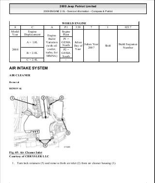 AIR INTAKE SYSTEM
AIR CLEANER
Removal
REMOVAL
Fig. 65: Air Cleaner Inlet
Courtesy of CHRYSLER LLC
1. Turn lock retainers (5) and remove fresh air inlet (2) from air cleaner housing (1).
WORLD ENGINE
8 C A P1 339 7 1 0217
Model
Year
Engine
Displacement Engine
Build
Variation
(with oil
cooler,
turbo, for
MMNA)
Engine
Plant
Julian
Day of
Year
Julian Year
2007
Shift
Build Sequence
Number
2008
A = 1.8L
P1 =
GEMA
North
B = 2.0L
P2 =
GEMA
South
C = 2.4L -
2009 Jeep Patriot Limited
2009 ENGINE 2.0L - Service Information - Compass & Patriot
a
Saturday, September 08, 2012 1:30:14 PM Page 51 © 2006 Mitchell Repair Information Company, LLC.
 