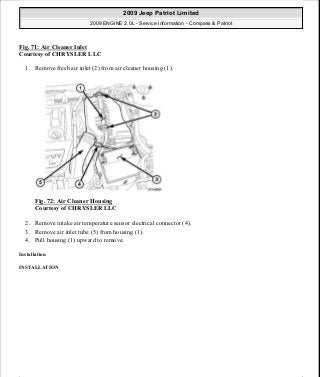 Fig. 71: Air Cleaner Inlet
Courtesy of CHRYSLER LLC
1. Remove fresh air inlet (2) from air cleaner housing (1).
Fig. 72: Air Cleaner Housing
Courtesy of CHRYSLER LLC
2. Remove intake air temperature sensor electrical connector (4).
3. Remove air inlet tube (5) from housing (1).
4. Pull housing (1) upward to remove.
Installation
INSTALLATION
2009 Jeep Patriot Limited
2009 ENGINE 2.0L - Service Information - Compass & Patriot
a
Saturday, September 08, 2012 1:30:14 PM Page 55 © 2006 Mitchell Repair Information Company, LLC.
 